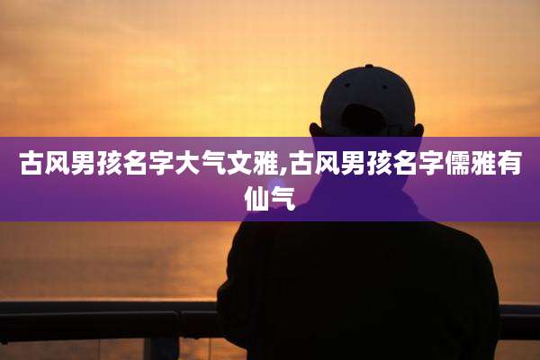 古风男孩名字大气文雅,古风男孩名字儒雅有仙气