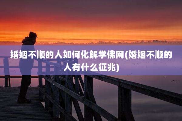 婚姻不顺的人如何化解学佛网(婚姻不顺的人有什么征兆)
