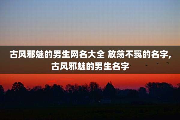 古风邪魅的男生网名大全 放荡不羁的名字,古风邪魅的男生名字