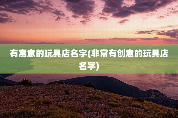 有寓意的玩具店名字(非常有创意的玩具店名字)