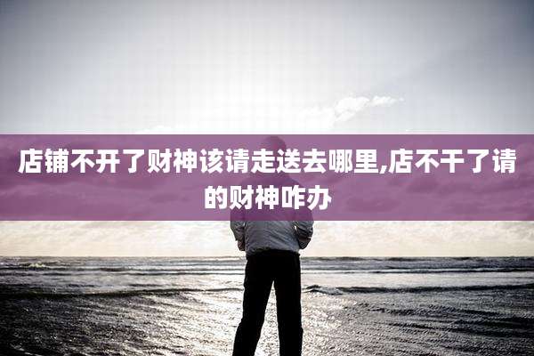 店铺不开了财神该请走送去哪里,店不干了请的财神咋办