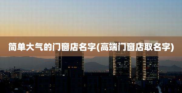 简单大气的门窗店名字(高端门窗店取名字)