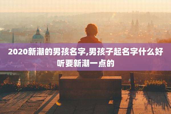 2020新潮的男孩名字,男孩子起名字什么好听要新潮一点的
