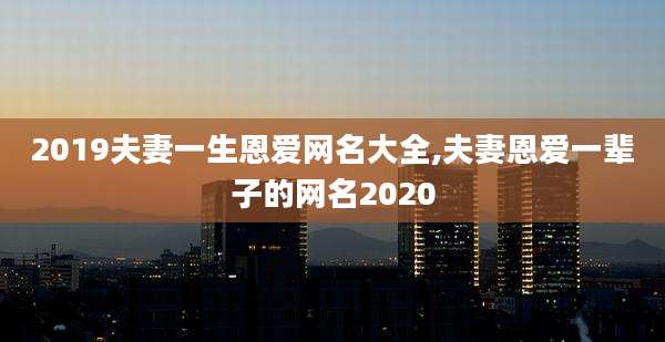 2019夫妻一生恩爱网名大全,夫妻恩爱一辈子的网名2020