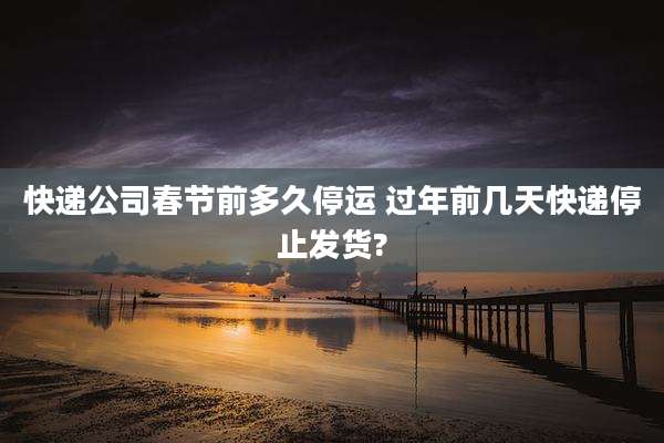 快递公司春节前多久停运 过年前几天快递停止发货?