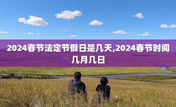 2024春节法定节假日是几天,2024春节时间几月几日