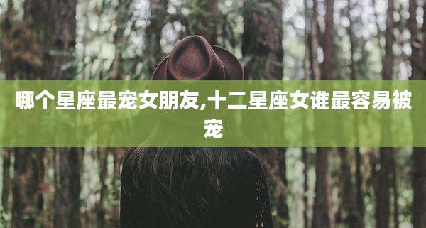 哪个星座最宠女朋友,十二星座女谁最容易被宠