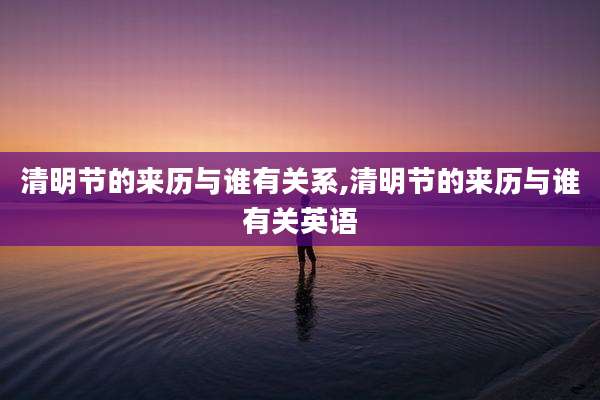 清明节的来历与谁有关系,清明节的来历与谁有关英语