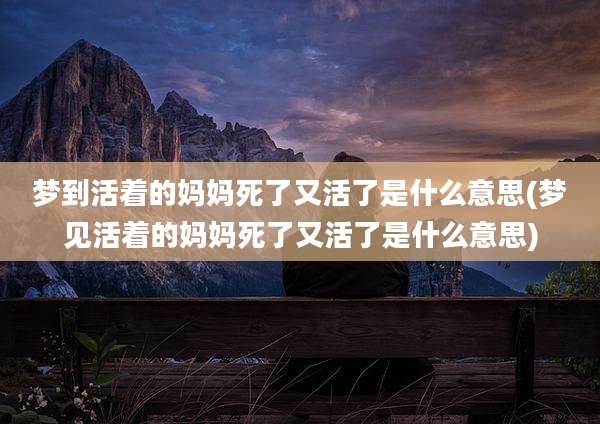 梦到活着的妈妈死了又活了是什么意思(梦见活着的妈妈死了又活了是什么意思)
