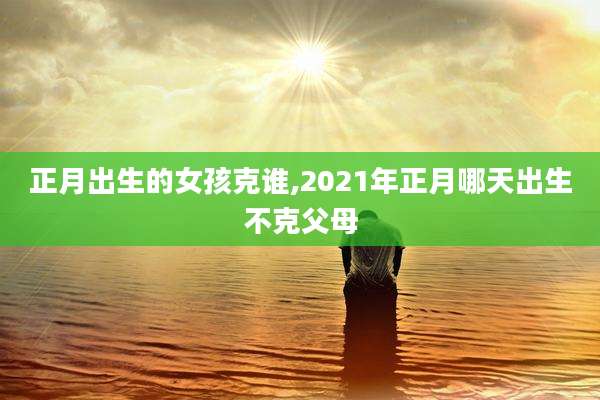 正月出生的女孩克谁,2021年正月哪天出生不克父母