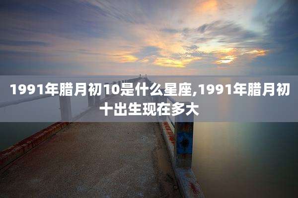1991年腊月初10是什么星座,1991年腊月初十出生现在多大