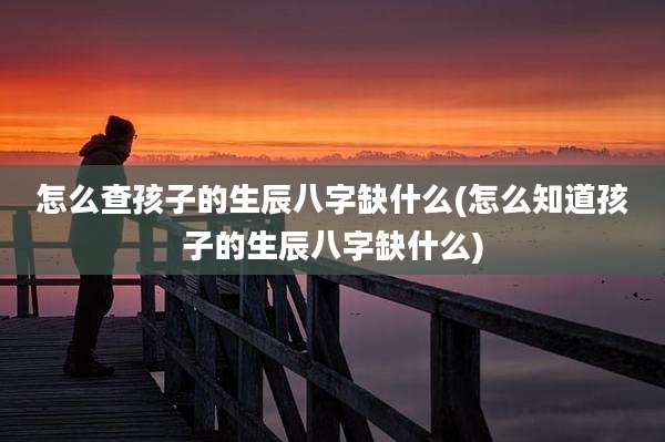 怎么查孩子的生辰八字缺什么(怎么知道孩子的生辰八字缺什么)