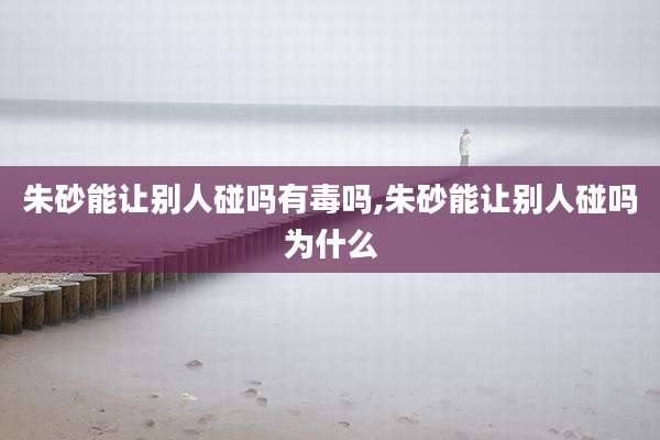 朱砂能让别人碰吗有毒吗,朱砂能让别人碰吗为什么