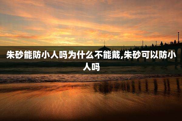 朱砂能防小人吗为什么不能戴,朱砂可以防小人吗