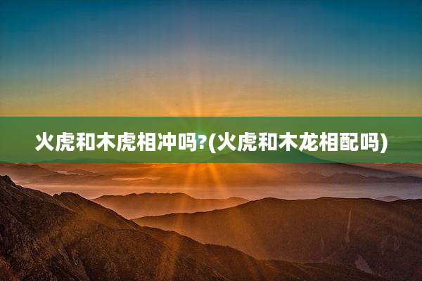 火虎和木虎相冲吗?(火虎和木龙相配吗)