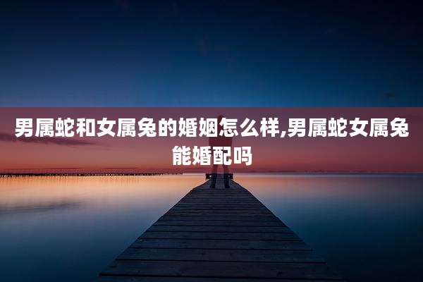 男属蛇和女属兔的婚姻怎么样,男属蛇女属兔能婚配吗
