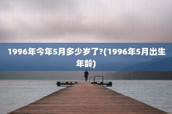 1996年今年5月多少岁了?(1996年5月出生年龄)