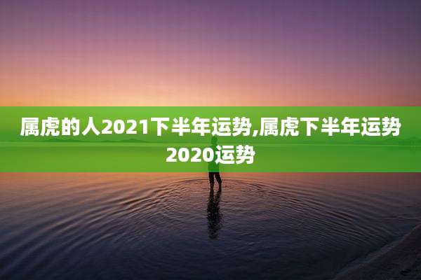 属虎的人2021下半年运势,属虎下半年运势2020运势