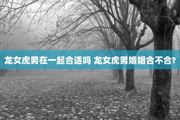 龙女虎男在一起合适吗 龙女虎男婚姻合不合?
