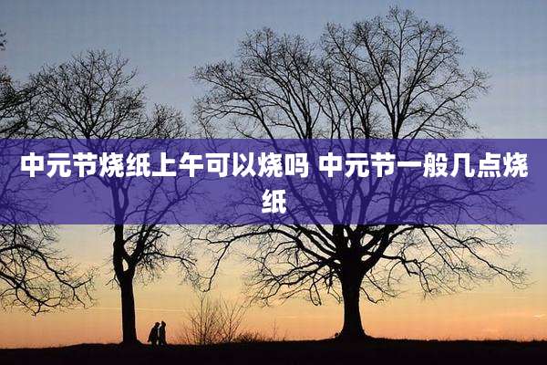 中元节烧纸上午可以烧吗 中元节一般几点烧纸