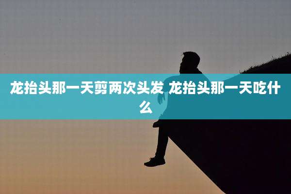 龙抬头那一天剪两次头发 龙抬头那一天吃什么