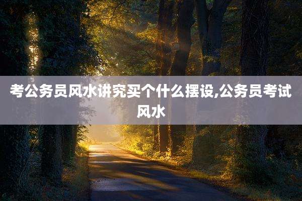 考公务员风水讲究买个什么摆设,公务员考试风水