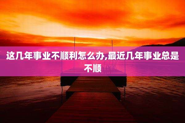 这几年事业不顺利怎么办,最近几年事业总是不顺