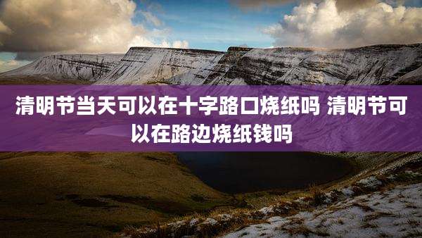 清明节当天可以在十字路口烧纸吗 清明节可以在路边烧纸钱吗