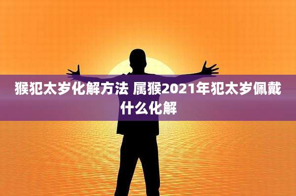 猴犯太岁化解方法 属猴2021年犯太岁佩戴什么化解