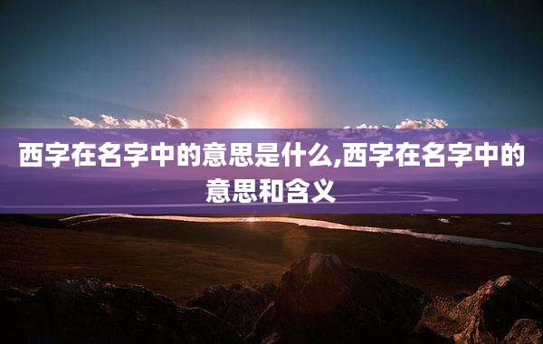 西字在名字中的意思是什么,西字在名字中的意思和含义