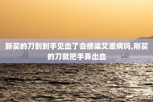新买的刀割到手见血了会感粱艾滋病吗,刚买的刀就把手弄出血