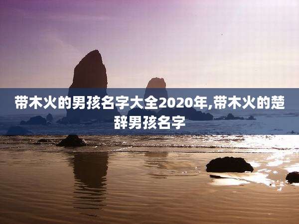 带木火的男孩名字大全2020年,带木火的楚辞男孩名字