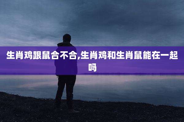 生肖鸡跟鼠合不合,生肖鸡和生肖鼠能在一起吗