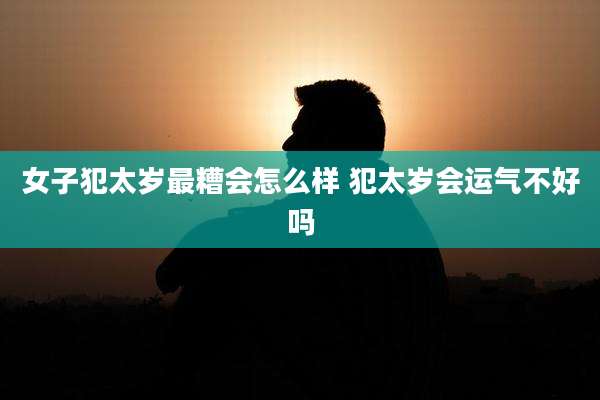 女子犯太岁最糟会怎么样 犯太岁会运气不好吗