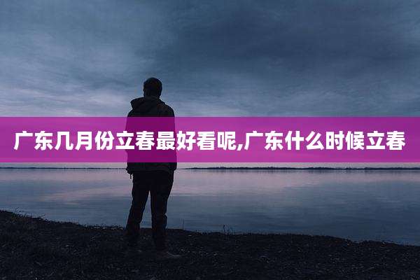 广东几月份立春最好看呢,广东什么时候立春