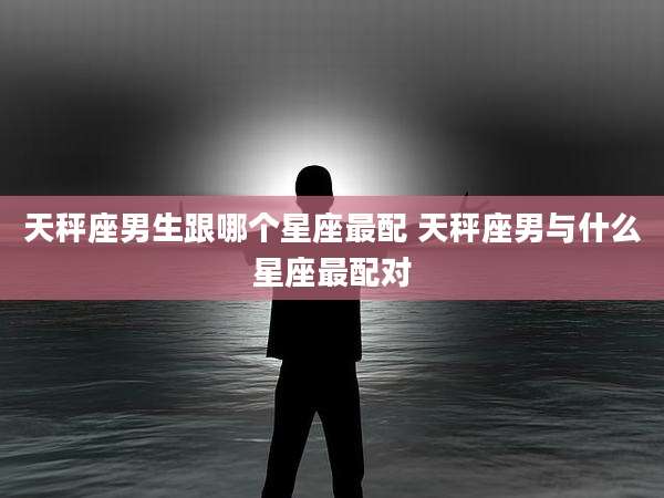 天秤座男生跟哪个星座最配 天秤座男与什么星座最配对