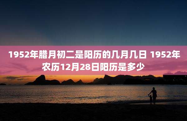 1952年腊月初二是阳历的几月几日 1952年农历12月28日阳历是多少