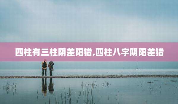 四柱有三柱阴差阳错,四柱八字阴阳差错