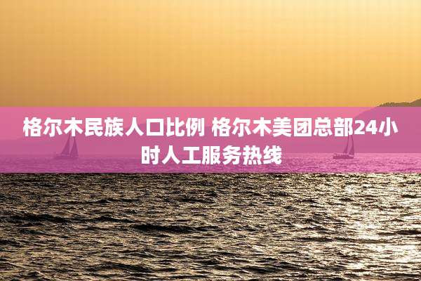格尔木民族人口比例 格尔木美团总部24小时人工服务热线