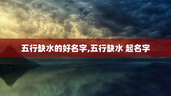 五行缺水的好名字,五行缺水 起名字