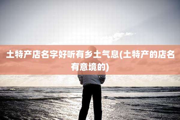 土特产店名字好听有乡土气息(土特产的店名有意境的)