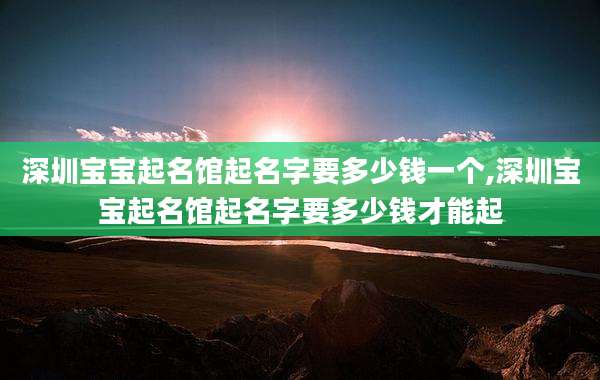 深圳宝宝起名馆起名字要多少钱一个,深圳宝宝起名馆起名字要多少钱才能起