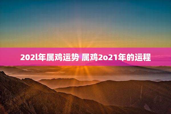 202l年属鸡运势 属鸡2o21年的运程