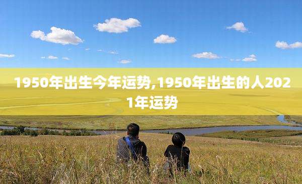 1950年出生今年运势,1950年出生的人2021年运势