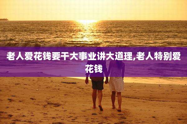 老人爱花钱要干大事业讲大道理,老人特别爱花钱