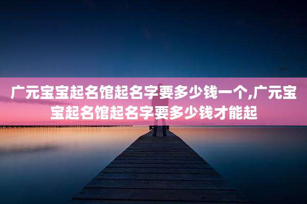 广元宝宝起名馆起名字要多少钱一个,广元宝宝起名馆起名字要多少钱才能起