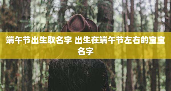 端午节出生取名字 出生在端午节左右的宝宝名字