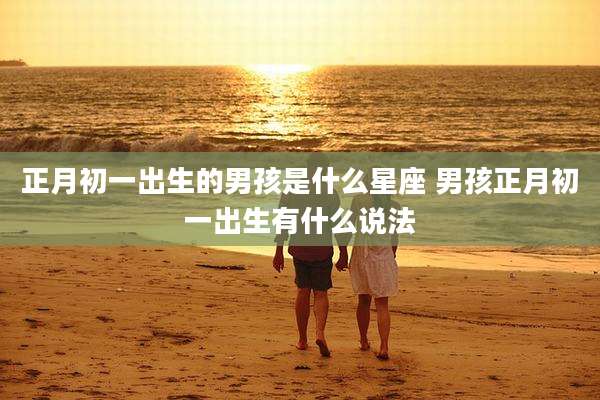 正月初一出生的男孩是什么星座 男孩正月初一出生有什么说法
