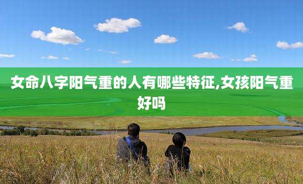 女命八字阳气重的人有哪些特征,女孩阳气重好吗