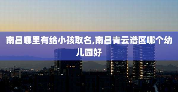 南昌哪里有给小孩取名,南昌青云谱区哪个幼儿园好
